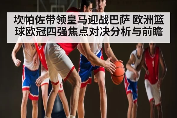 坎帕佐带领皇马迎战巴萨 欧洲篮球欧冠四强焦点对决分析与前瞻