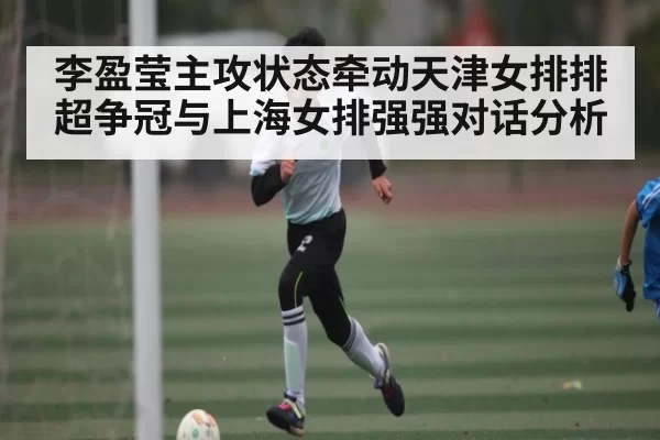 李盈莹主攻状态牵动天津女排排超争冠与上海女排强强对话分析